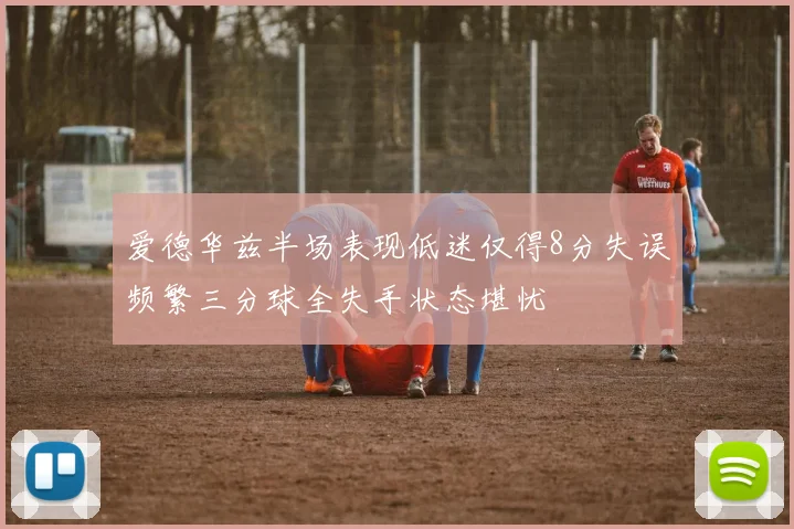 爱德华兹半场表现低迷仅得8分失误频繁三分球全失手状态堪忧