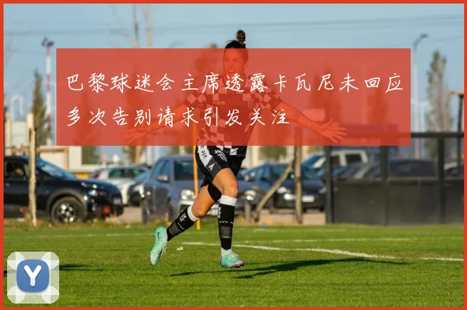 巴黎球迷会主席透露卡瓦尼未回应多次告别请求引发关注