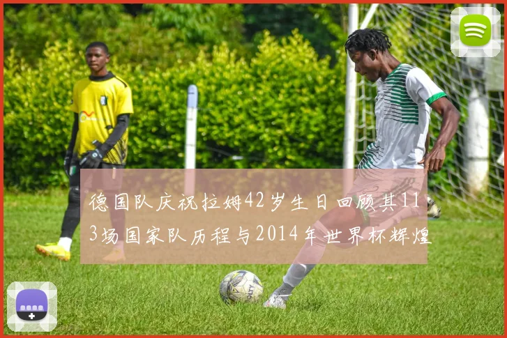 德国队庆祝拉姆42岁生日回顾其113场国家队历程与2014年世界杯辉煌