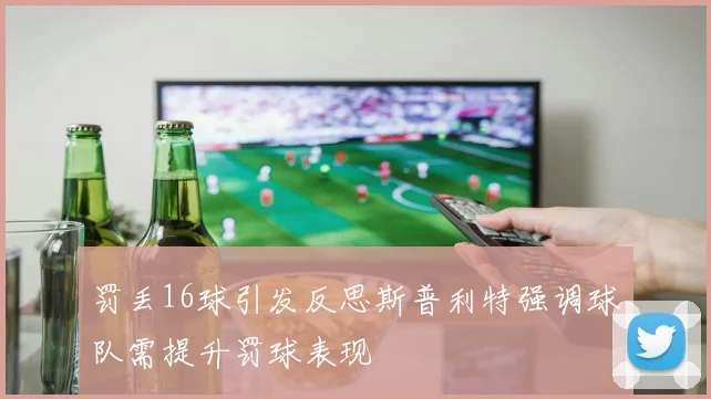 罚丢16球引发反思斯普利特强调球队需提升罚球表现