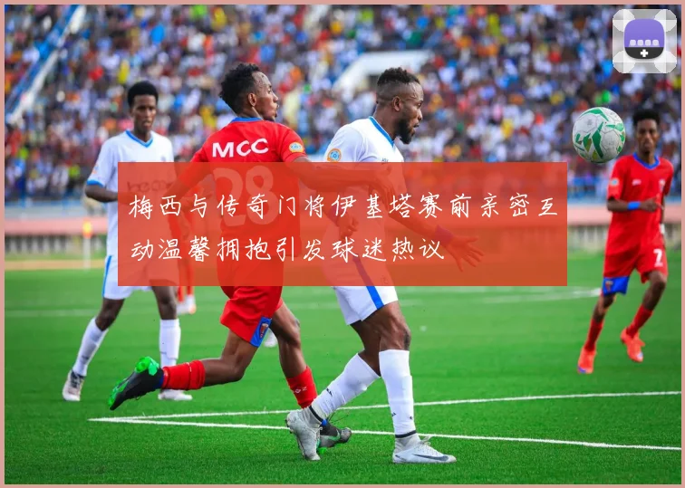 梅西与传奇门将伊基塔赛前亲密互动温馨拥抱引发球迷热议