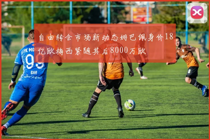 自由转会市场新动态姆巴佩身价18亿欧梅西紧随其后8000万欧