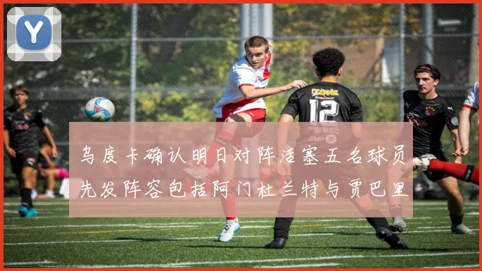 乌度卡确认明日对阵活塞五名球员先发阵容包括阿门杜兰特与贾巴里申京亚当斯