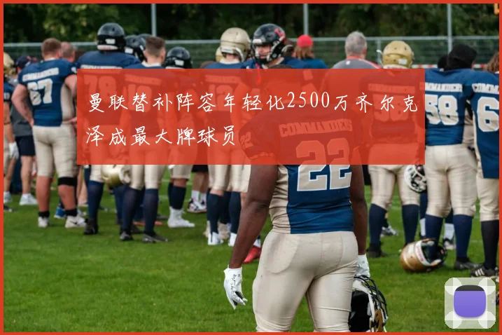 曼联替补阵容年轻化2500万齐尔克泽成最大牌球员