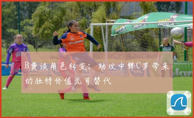 B费谈角色转变：助攻中锋C罗带来的独特价值无可替代