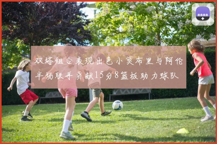 双塔组合表现出色小莫布里与阿伦半场联手贡献15分8篮板助力球队