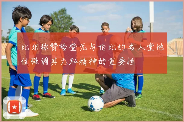 比尔称赞哈登无与伦比的名人堂地位强调其无私精神的重要性