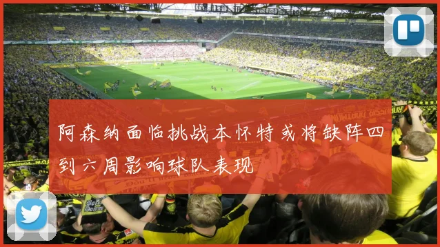 阿森纳面临挑战本怀特或将缺阵四到六周影响球队表现