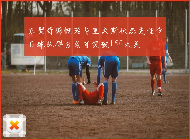 东契奇感慨若与里夫斯状态更佳今日球队得分或可突破150大关