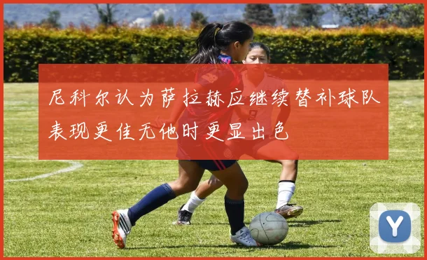 尼科尔认为萨拉赫应继续替补球队表现更佳无他时更显出色