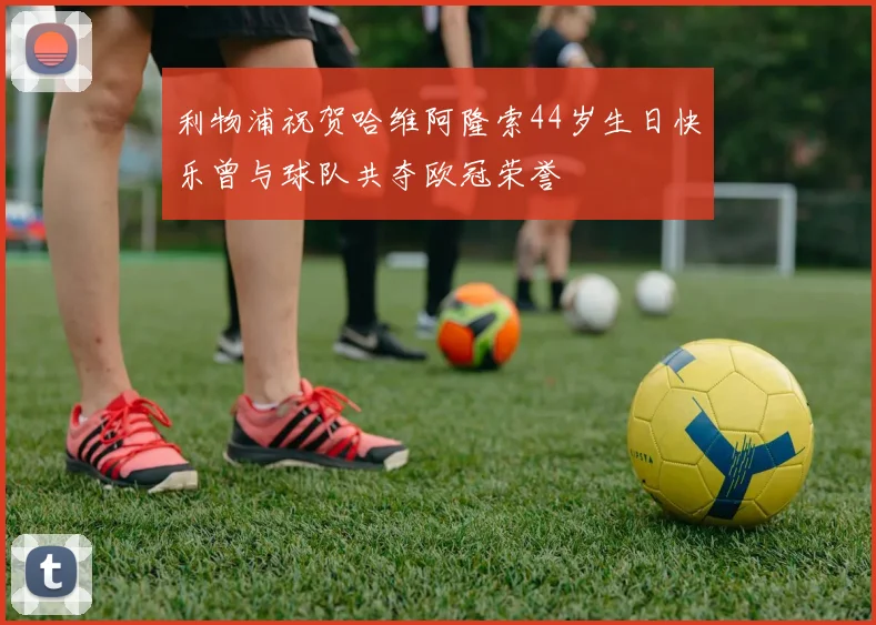 利物浦祝贺哈维阿隆索44岁生日快乐曾与球队共夺欧冠荣誉