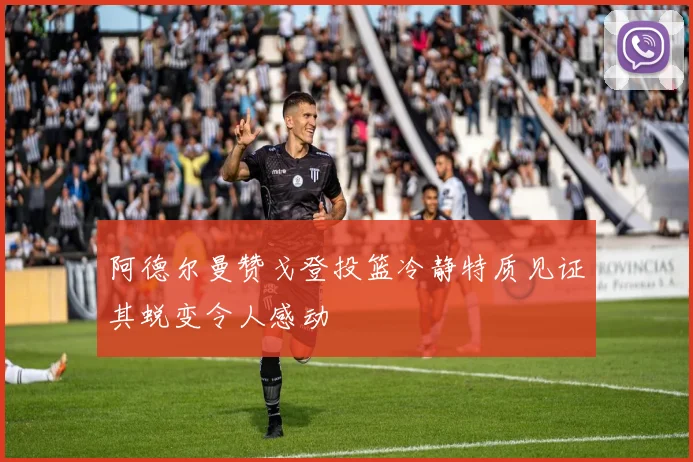 阿德尔曼赞戈登投篮冷静特质见证其蜕变令人感动