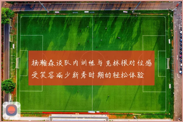 杨瀚森谈队内训练与克林根对位感受笑容减少新秀时期的轻松体验