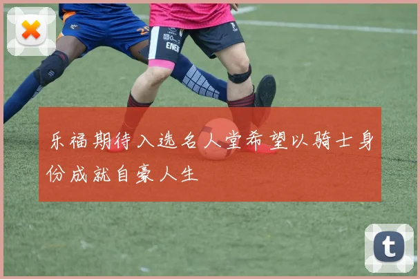 乐福期待入选名人堂希望以骑士身份成就自豪人生