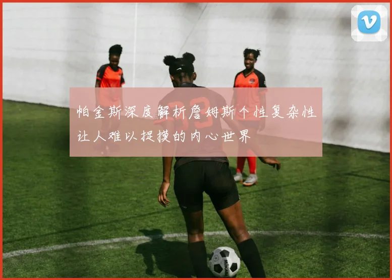 帕金斯深度解析詹姆斯个性复杂性让人难以捉摸的内心世界