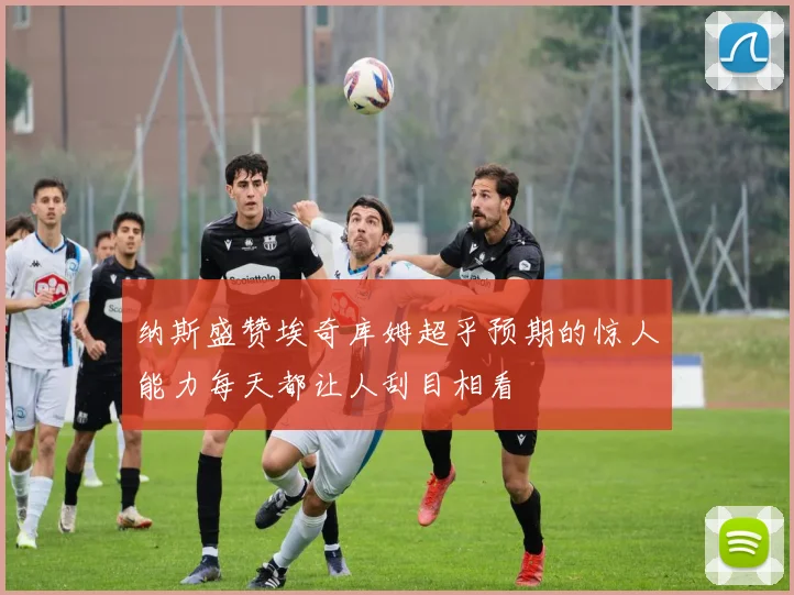纳斯盛赞埃奇库姆超乎预期的惊人能力每天都让人刮目相看