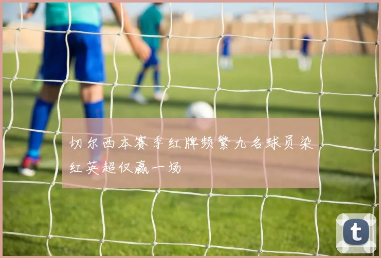 切尔西本赛季红牌频繁九名球员染红英超仅赢一场