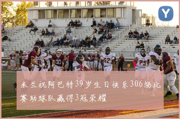 米兰祝阿巴特39岁生日快乐306场比赛助球队赢得3冠荣耀